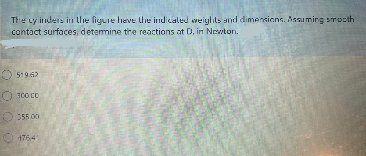 The cylinders in the figure have the indicated weights and dimensions. Assuming smooth
contact surfaces, determine the reactions at D, in Newton.
O 519.62
300.00
355.00
O 476.41
