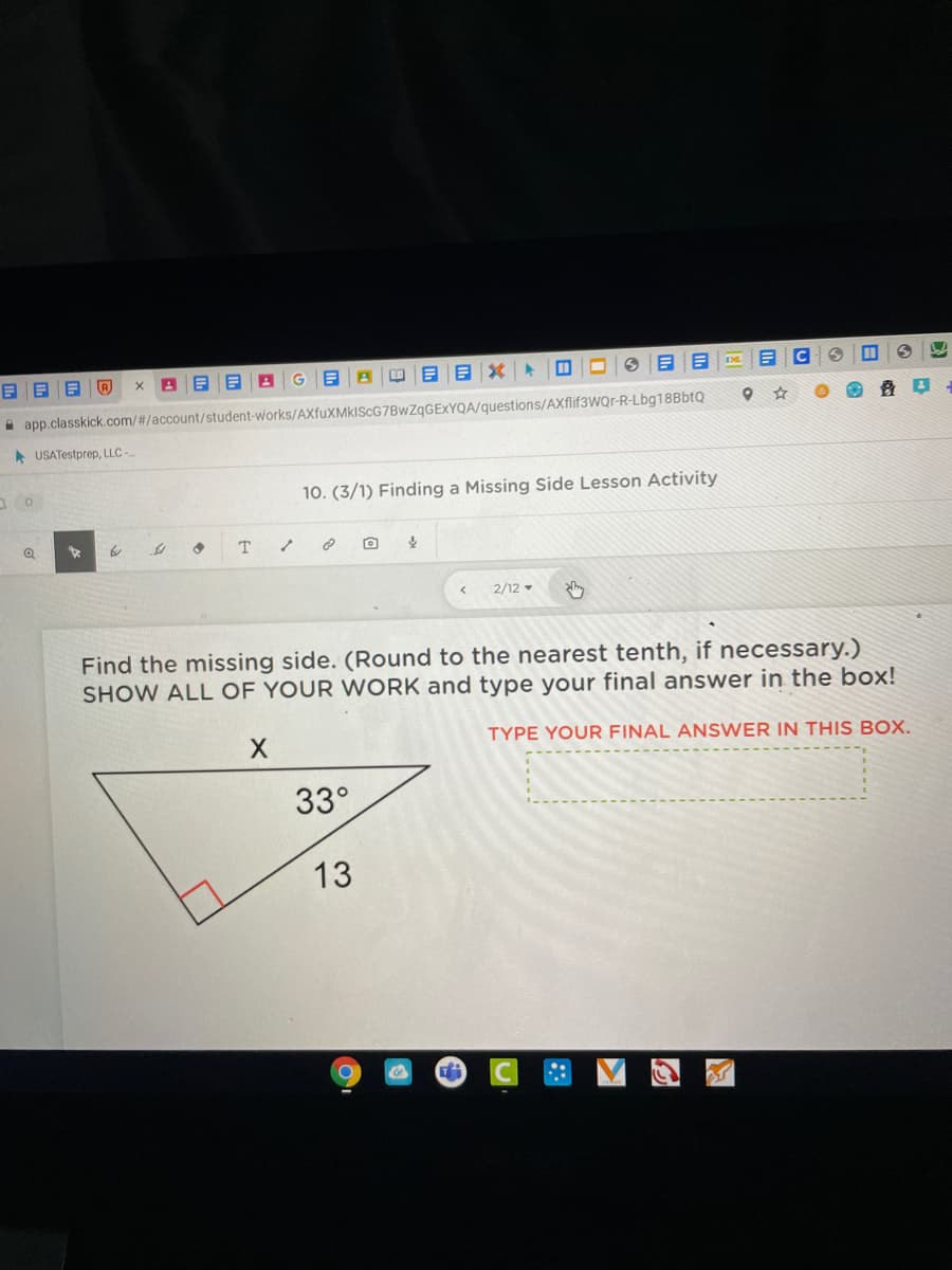 目x年日□
A app.classkick.com/#/account/student-works/AXfuXMkIScG7BwZqGExYQA/questions/AXflif3WQr-R-Lbg18BbtQ
A USATestprep, LLC -
10. (3/1) Finding a Missing Side Lesson Activity
2/12 -
Find the missing side. (Round to the nearest tenth, if necessary.)
SHOW ALL OF YOUR WORK and type your final answer in the box!
TYPE YOUR FINAL ANSWER IN THIS BOX.
33°
13
