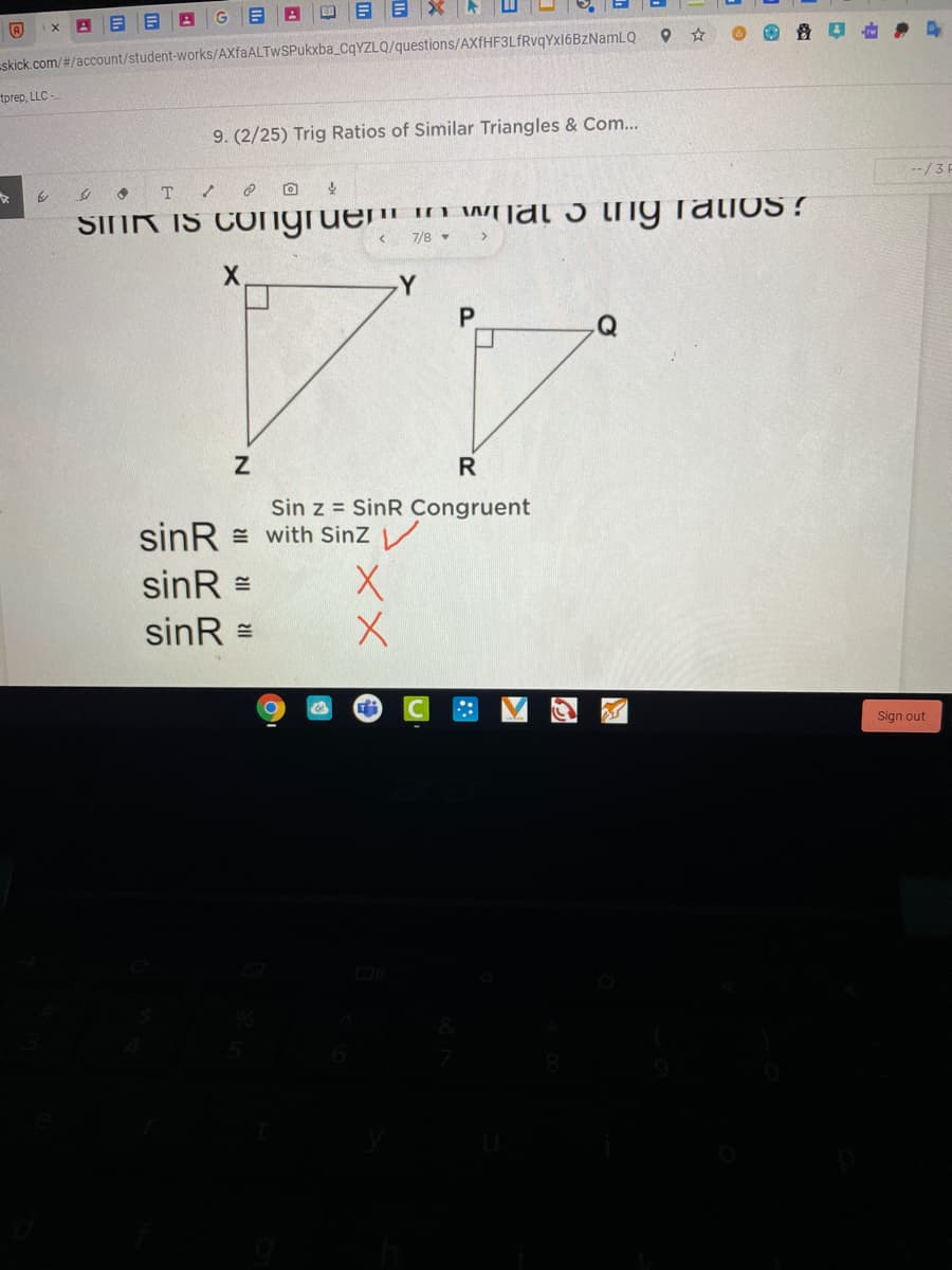 目Xト
skick.com/#/account/student-works/AXfaALTwSPukxba_CqYZLQ/questions/AXfHF3LfRvqYxl6BzNamLQ
tprep, LLC -
9. (2/25) Trig Ratios of Similar Triangles & Com...
--/3 F
SINR IS COngruem n Wjal 5 tIig ratios !
7/8 -
X.
Y
P.
Q
Sin z = SinR Congruent
sinR = with Sinz V
sinR =
sinR =
Sign out
