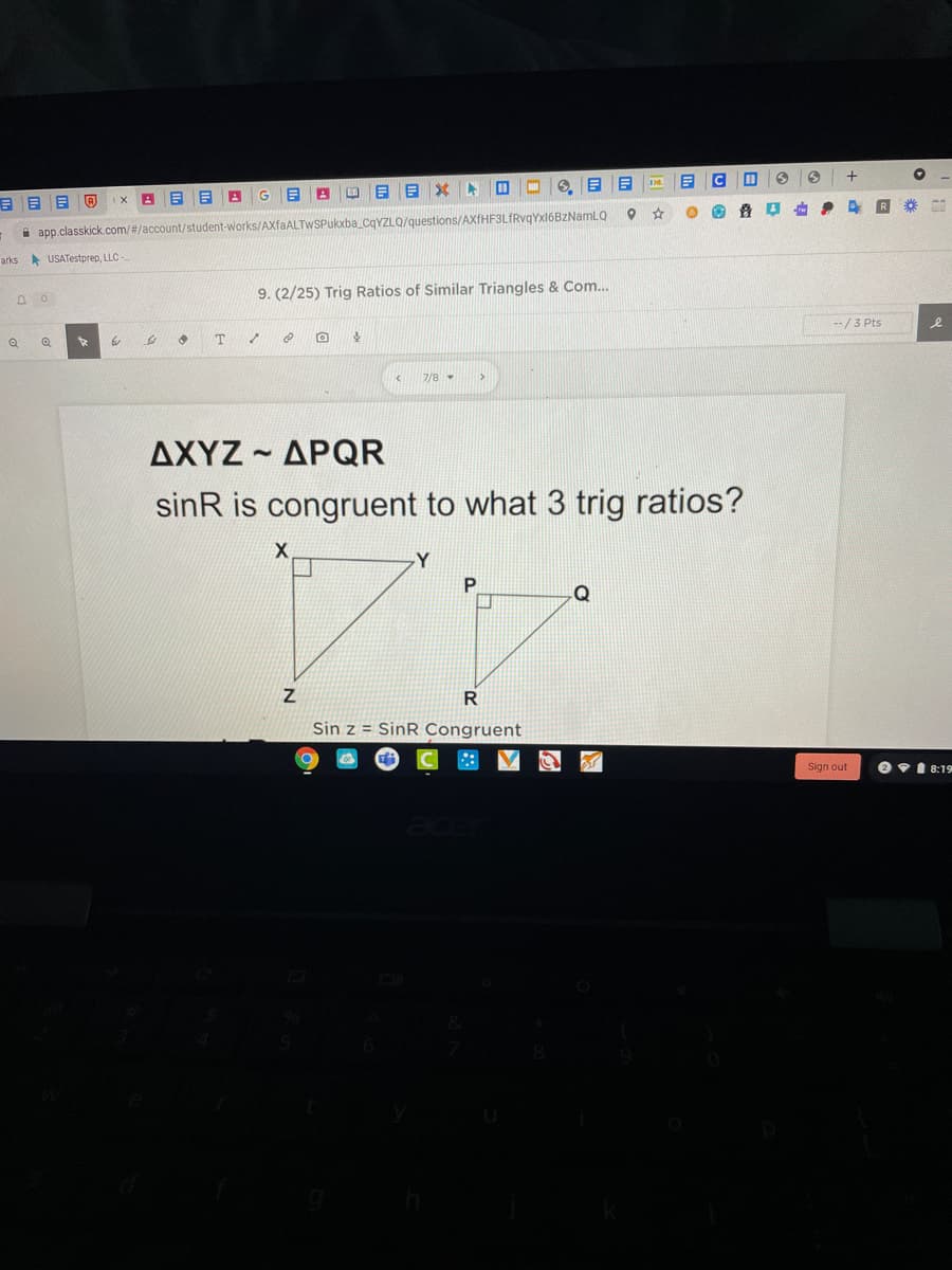 R
i app.classkick.com/#/account/student-works/AXfaALTWSPukxba_CqYZLQ/questions/AXTHF3LfRvqYxl6BZNamlQ
arks USATestprep, LLC-
9. (2/25) Trig Ratios of Similar Triangles & Com...
--/3 Pts
7/8
ΔΧΥΖ-ΔΡQR
sinR is congruent to what 3 trig ratios?
-Y
P
Sin z = SinR Congruent
Sign out
O v1 8:19
