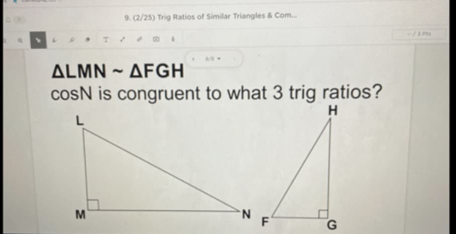 9. (2/25) Trig Ratios of Similar Triangles & Com.
-/3 PEs
ALMN ~ AFGH
cosN is congruent to what 3 trig ratios?
H
M
N.
