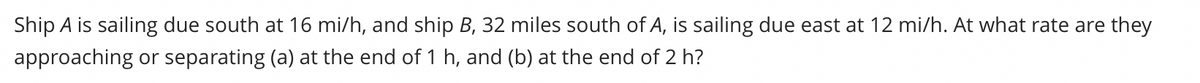 Ship A is sailing due south at 16 mi/h, and ship B, 32 miles south of A, is sailing due east at 12 mi/h. At what rate are they
approaching or separating (a) at the end of 1 h, and (b) at the end of 2 h?
