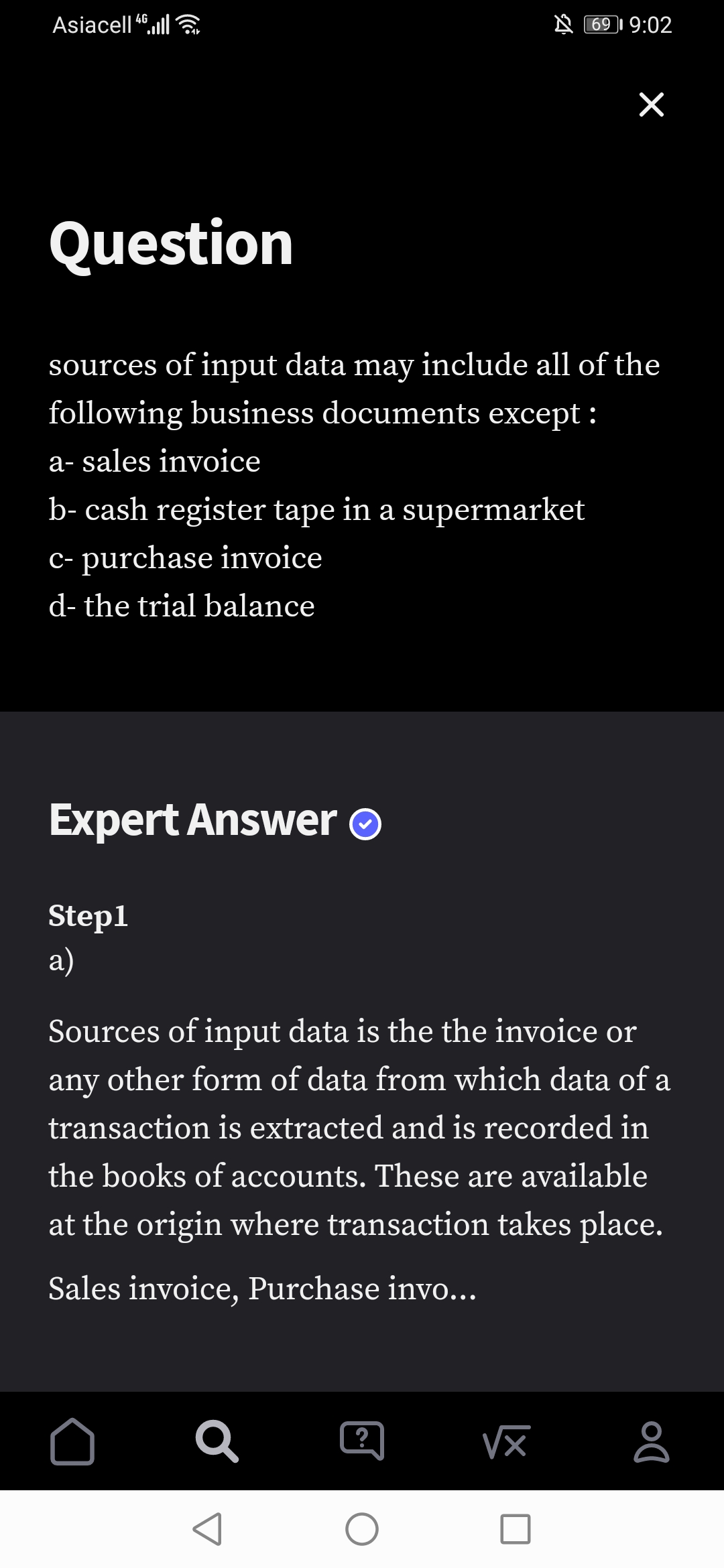 Asiacell ,ll
4G
69 I 9:02
Question
sources of input data may include all of the
following business documents except :
a- sales invoice
b- cash register tape in a supermarket
c- purchase invoice
d- the trial balance
Expert Answer
Step1
a)
Sources of input data is the the invoice or
any
other form of data from which data of a
transaction is extracted and is recorded in
the books of accounts. These are available
at the origin where transaction takes place.
Sales invoice, Purchase invo...
?
