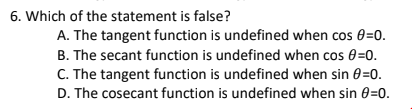 6. Which of the statement is false?
A. The tangent function is undefined when cos 0=0.
B. The secant function is undefined when cos 0=0.
C. The tangent function is undefined when sin 0=0.
D. The cosecant function is undefined when sin 0=0.
