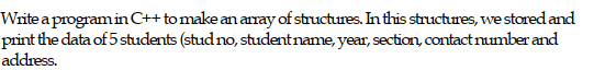 Write a programin C+tomake an anay of structures. In this structures, we stored and
print the data of 5 students (stud no, studentname, year, section, contact number and
address.
