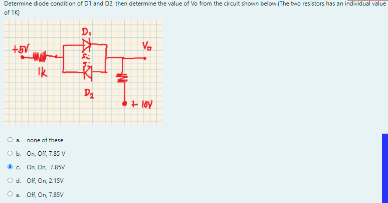 Determine diode condition of D1 and D2, then determine the value of Vo from the circuit shown below.(The two resistors has an individual value
of 1K)
D.
V.
Ik
D2
+ loy
O a.
none of these
O b. On, Off, 7.85 V
O . On, On, 7.85V
O d. Off, On, 2.15V
e. Off, On, 7.85V
