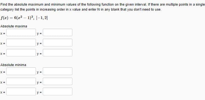 Find the absolute maximum and minimum values of the following function on the given interval. If there are multiple points in a single
category list the points in increasing order in x value and enter N in any blank that you don't need to use.
f(z) = 6(z? – 1)3, [-1, 2]
Absolute maxima
X =
y =
y =
X =
y =
Absolute minima
X =
y% =
X =
y =
X =
y =
