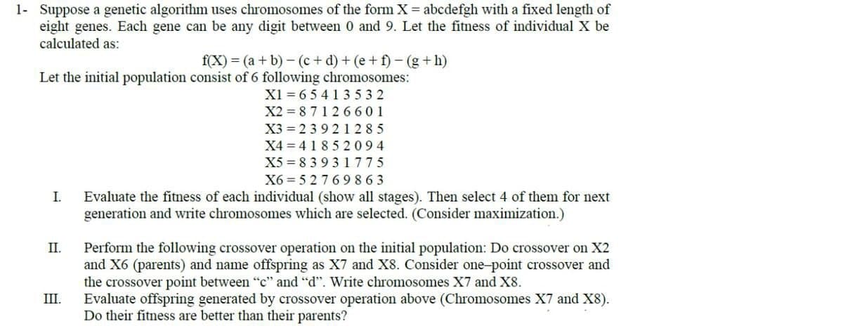 1- Suppose a genetic algorithm uses chromosomes of the form X = abcdefgh with a fixed length of
eight genes. Each gene can be any digit between 0 and 9. Let the fitness of individual X be
calculated as:
f(X) = (a + b)-(c+d) + (e+f) - (g+h)
Let the initial population consist of 6 following chromosomes:
I.
II.
III.
X1 65413532
X2=87126601
X3=23921285
X4 418 52094
X5 83 931775
X6=52769863
Evaluate the fitness of each individual (show all stages). Then select 4 of them for next
generation and write chromosomes which are selected. (Consider maximization.)
Perform the following crossover operation on the initial population: Do crossover on X2
and X6 (parents) and name offspring as X7 and X8. Consider one-point crossover and
the crossover point between "c" and "d". Write chromosomes X7 and X8.
Evaluate offspring generated by crossover operation above (Chromosomes X7 and X8).
Do their fitness are better than their parents?