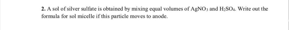 2. A sol of silver sulfate is obtained by mixing equal volumes of AgNO3 and H₂SO4. Write out the
formula for sol micelle if this particle moves to anode.