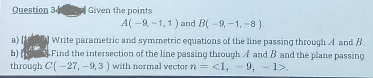 Question 34
Given the points
A(-9, -1, 1) and B(-9,-1,-8).
a) [1
Write parametric and symmetric equations of the line passing through A and B.
Find the intersection of the line passing through A and B and the plane passing
through C(-27, -9,3 ) with normal vector n <1, 9, 1>.
b) {
-