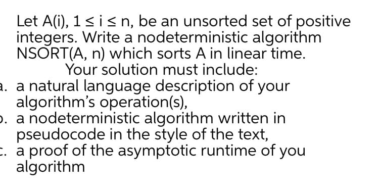 Let A(i), 1<is n, be an unsorted set of positive
integers. Write a nodeterministic algorithm
NSORT(A, n) which sorts A in linear time.
Your solution must include:
a. a natural language description of your
algorithm's operation(s),
o. a nodeterministic algorithm written in
pseudocode in the style of the text,
. a proof of the asymptotic runtime of you
algorithm
