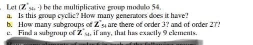 Let (Z's4, :) be the multiplicative group modulo 54.
a. Is this group cyclic? How many generators does it have?
b. How many subgroups of Z'54 are there of order 3? and of order 27?
c. Find a subgroup of Z's4, if any, that has exactly 9 elements.
54.
