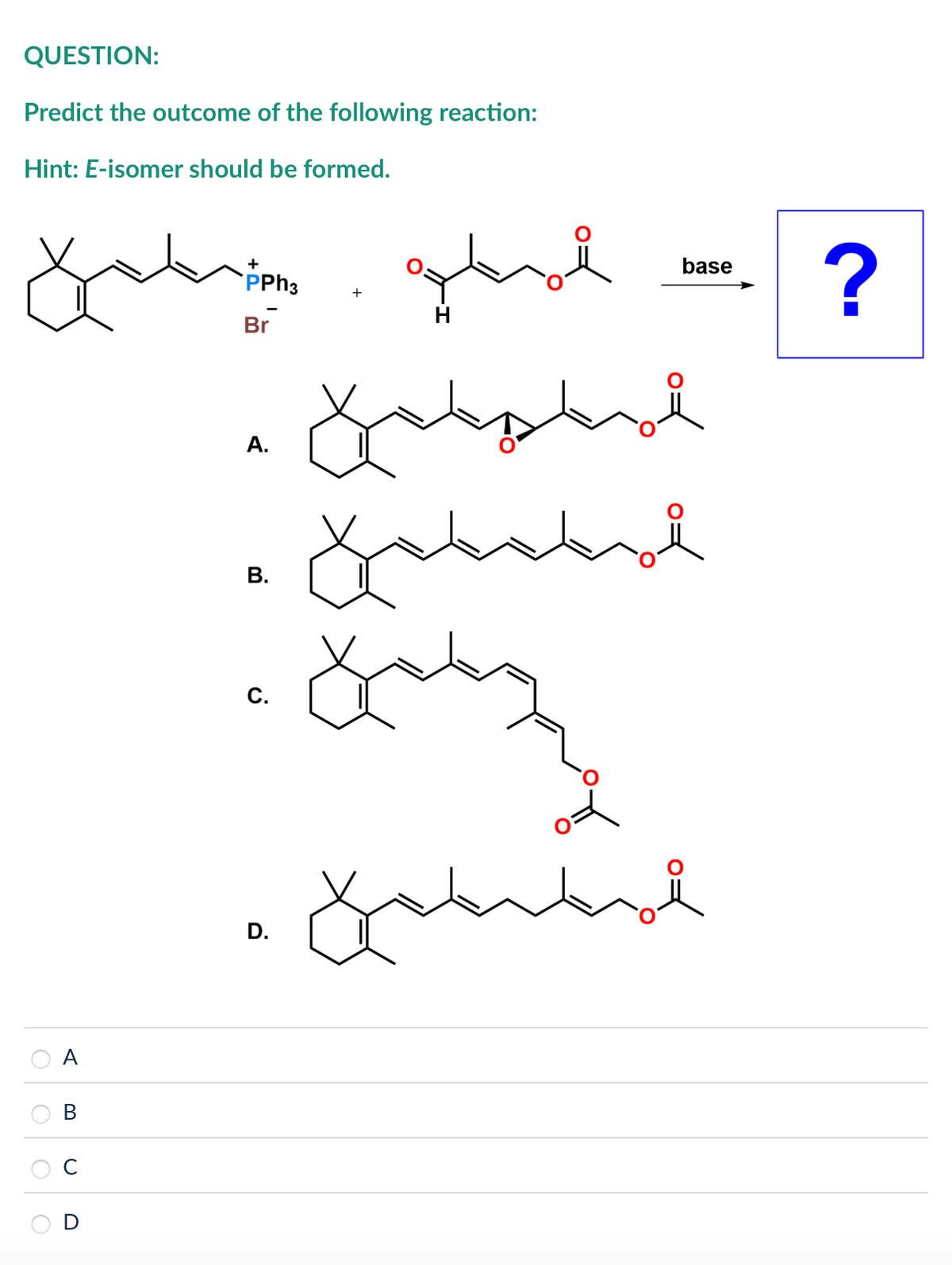 QUESTION:
Predict the outcome of the following reaction:
Hint: E-isomer should be formed.
+
PPh3
+
<
Br
B
U
A.
B.
C.
D.
base
?