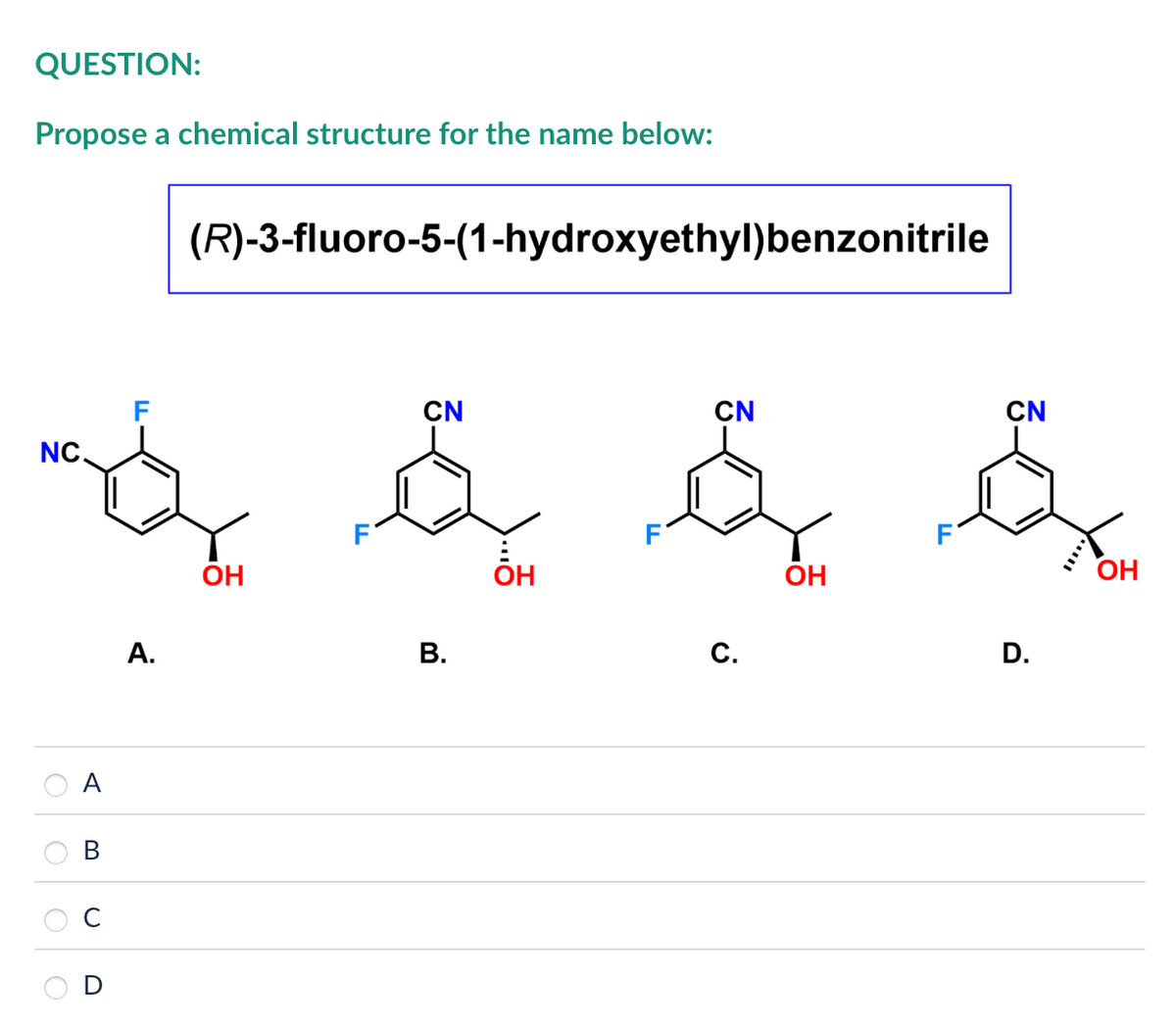 QUESTION:
Propose a chemical structure for the name below:
(R)-3-fluoro-5-(1-hydroxyethyl)benzonitrile
F
NC.
CN
CN
CN
& & & &
A.
OH
B.
OH
C.
OH
D.
OH
A
B
0
O
C
D