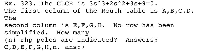 Ex. 323. The CLCE is 3s^3+2s^2+3s+9=0.
The first column of the Routh table is A,B,C,D.
The
second column is E,F,G,H.
simplified.
(n) rhp poles are indicated?
C, D,E,F,G,H,n. ans:7
No row has been
How many
Answers:
