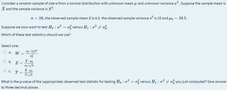 Consider a random sample of size n from a normal distribution with unknown mean u and unknown variance o?. Suppose the sample mean is
X and the sample variance is S?."
n = 16, the observed sample mean i is 8.9. the observed sample variance s is 25 and 40 = 10.5.
Suppose we now want to test Ho : o? = of versus H1 : o + oj.
Which of these test statistics should we use?
Select one:
(n-1)s
O a. W =
of
X-Po
O b. Z
%3D
O c. T=
What is the p-value of the (appropriate) observed test statistic for testing Ho : o? = o versus H1 : o? + o you just computed? Give answer
to three decimal places.
