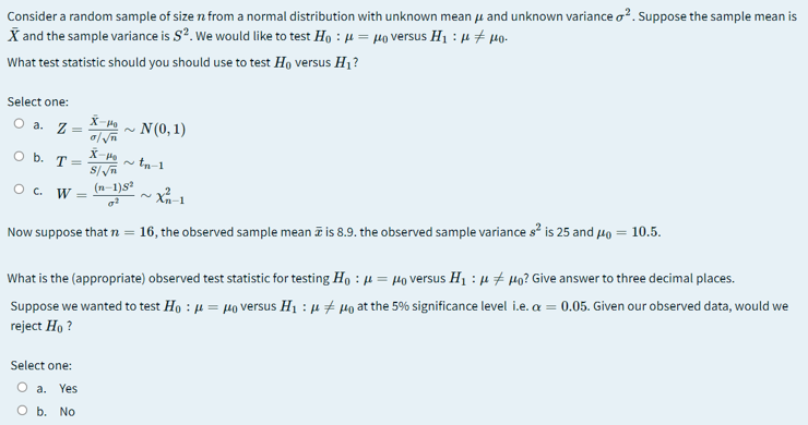 Consider a random sample of size n from a normal distribution with unknown mean u and unknown variance o?. Suppose the sample mean is
X and the sample variance is S?. We would like to test Ho : µ = µo versus H1 : µ # 4o-
What test statistic should you should use to test Ho versus H1?
Select one:
O a. Z =
N(0, 1)
X-P
O b. T =
~ tn-1
O c. W
(n-1)s
Now suppose thatn = 16, the observed sample mean ī is 8.9. the observed sample variance s is 25 and Ho = 10.5.
What is the (appropriate) observed test statistic for testing Ho : µ = µo versus H1 : µ # µo? Give answer to three decimal places.
Suppose we wanted to test Ho : µ = µo versus H1 : µ # µo at the 5% significance level i.e. a = 0.05. Given our observed data, would we
reject Ho ?
Select one:
O a.
Yes
O b. No
