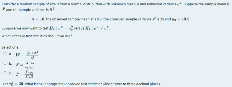 Consider a random sample of size n from a normal distribution with unknown mean u and unknown variance o?. Suppose the sample mean is
X and the sample variance is S?.
n = 16, the observed sample mean i is 8.9. the observed sample variance s is 25 and µo = 10.5.
Suppose we now want to test Ho : o² = of versus H1 : o? + of.
Which of these test statistics should we use?
Select one:
O a. W =
(n-1)s
O b. Z
X-P
O c. T =
S/n
Let of = 36. What is the (appropriate) observed test statistic? Give answer to three decimal places.
