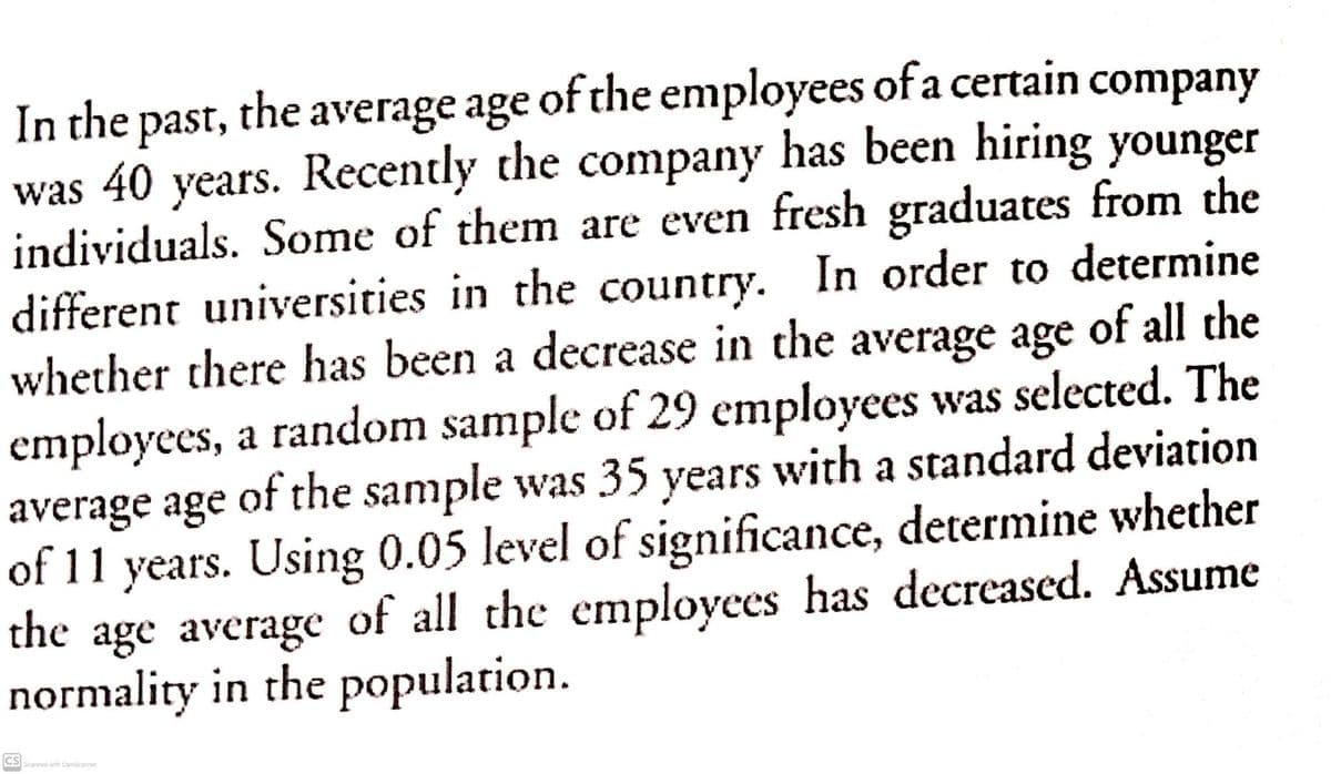 In the past, the average age of the employees of a certain company
was 40 years. Recently the company has been hiring younger
individuals. Some of them are even fresh graduates from the
different universities in the country. In order to determine
whether there has been a decrease in the average age of all the
employees, a random sample of 29 cmployees was selected. The
average age of the sample was 35 years with a standard deviation
of 11 years. Using 0.05 level of significance, determine whether
the age average of all the employees has decreased. Assume
normality in the population.
CS Scanned with CamScanner
