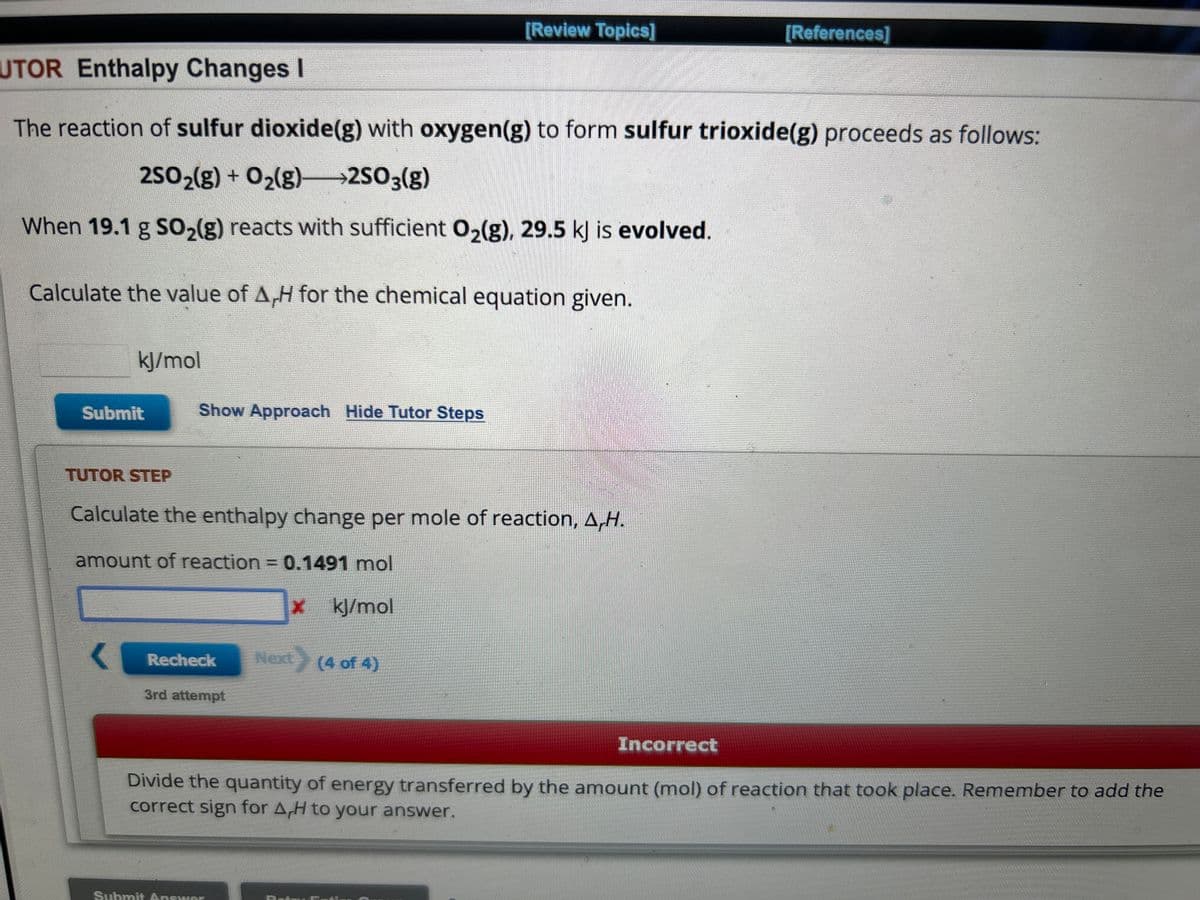 kJ/mol
UTOR Enthalpy Changes I
The reaction of sulfur dioxide(g) with oxygen(g) to form sulfur trioxide(g) proceeds as follows:
2SO₂(g) + O₂(g)—2SO3(g)
When 19.1 g SO₂(g) reacts with sufficient O₂(g), 29.5 kJ is evolved.
Calculate the value of A,H for the chemical equation given.
Submit
TUTOR STEP
Show Approach Hide Tutor Steps
Calculate the enthalpy change per mole of reaction, A,H.
amount of reaction = 0.1491 mol
x kJ/mol
Recheck Next (4 of 4)
[Review Topics]
3rd attempt
Submit Answer
[References]
Incorrect
Divide the quantity of energy transferred by the amount (mol) of reaction that took place. Remember to add the
correct sign for A,H to your answer.