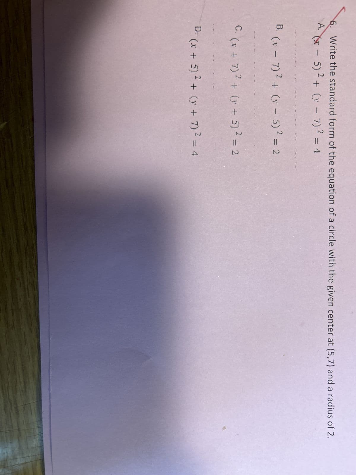 Write the standard form of the equation of a circle with the given center at (5,7) and a radius of 2.
A. (x - 5)² + (x-7) ² = 4
B. (x-7)² + (x - 5)² = 2
*******
*****-
******
*****
******
C. (x + 7)² + (y + 5)² = 2
******
******
WAS
D: (x + 5)² + (y + 7)² = 4
******
******