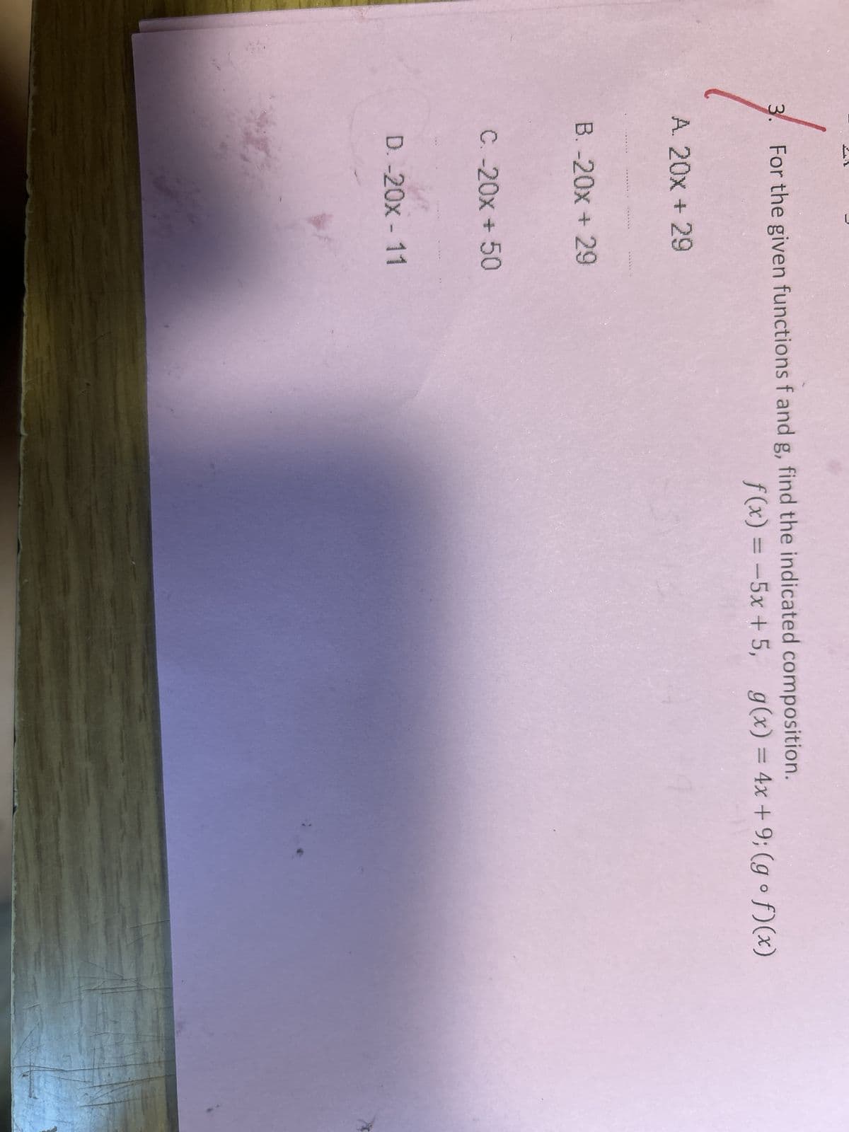 L
3.
For the given functions f and g, find the indicated composition.
f(x) = -5x+5, g(x) = 4x +9; (gof)(x)
A. 20x + 29
B. -20x + 29
C. -20x + 50
D. -20x - 11