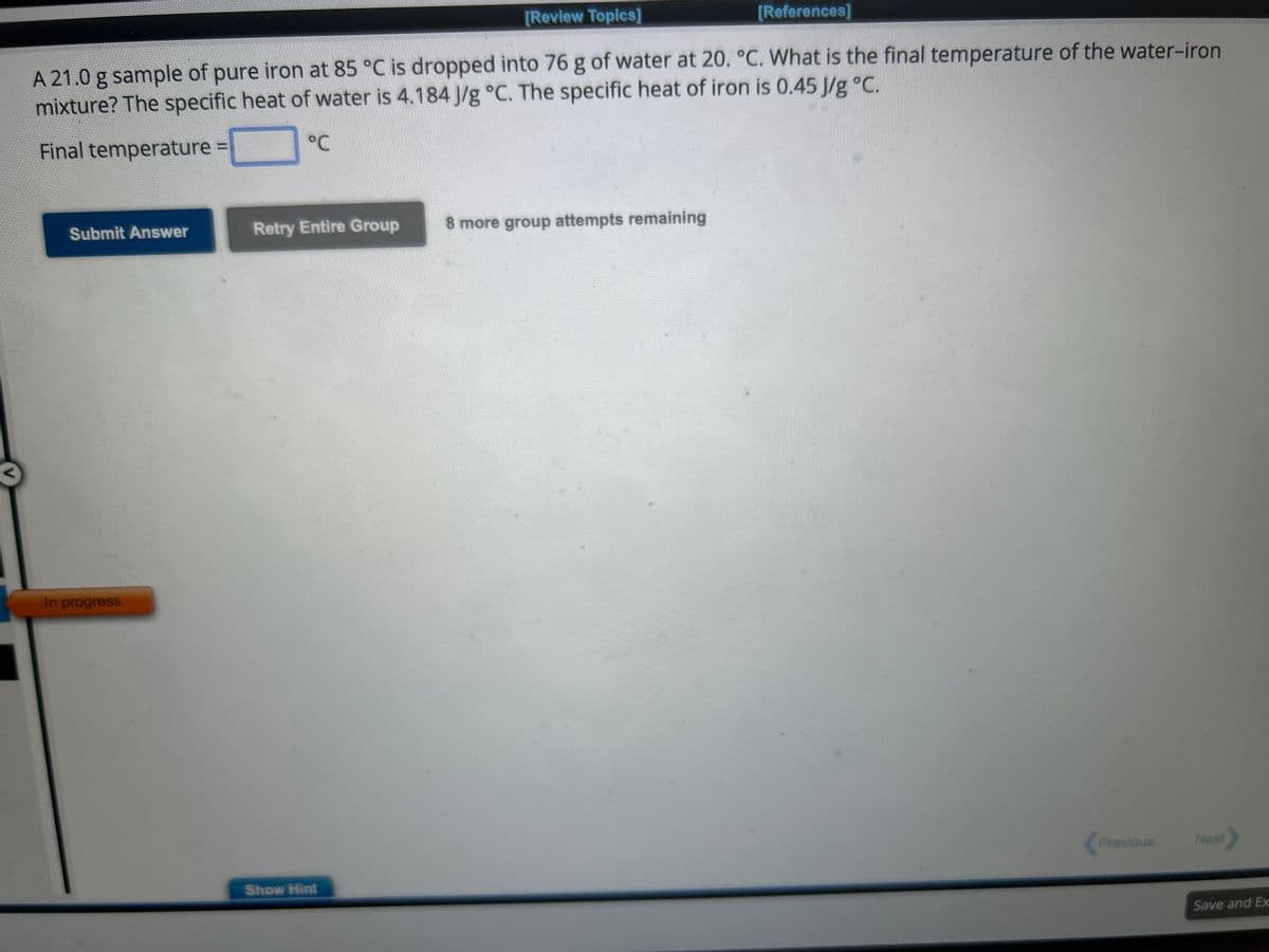 [Review Topics]
A 21.0 g sample of pure iron at 85 °C is dropped into 76 g of water at 20. °C. What is the final temperature of the water-iron
mixture? The specific heat of water is 4.184 J/g °C. The specific heat of iron is 0.45 J/g °C.
Final temperature =
°C
Submit Answer
In progress
Retry Entire Group
Show Hint
[References]
8 more group attempts remaining
Previous
Next
Save and Ex