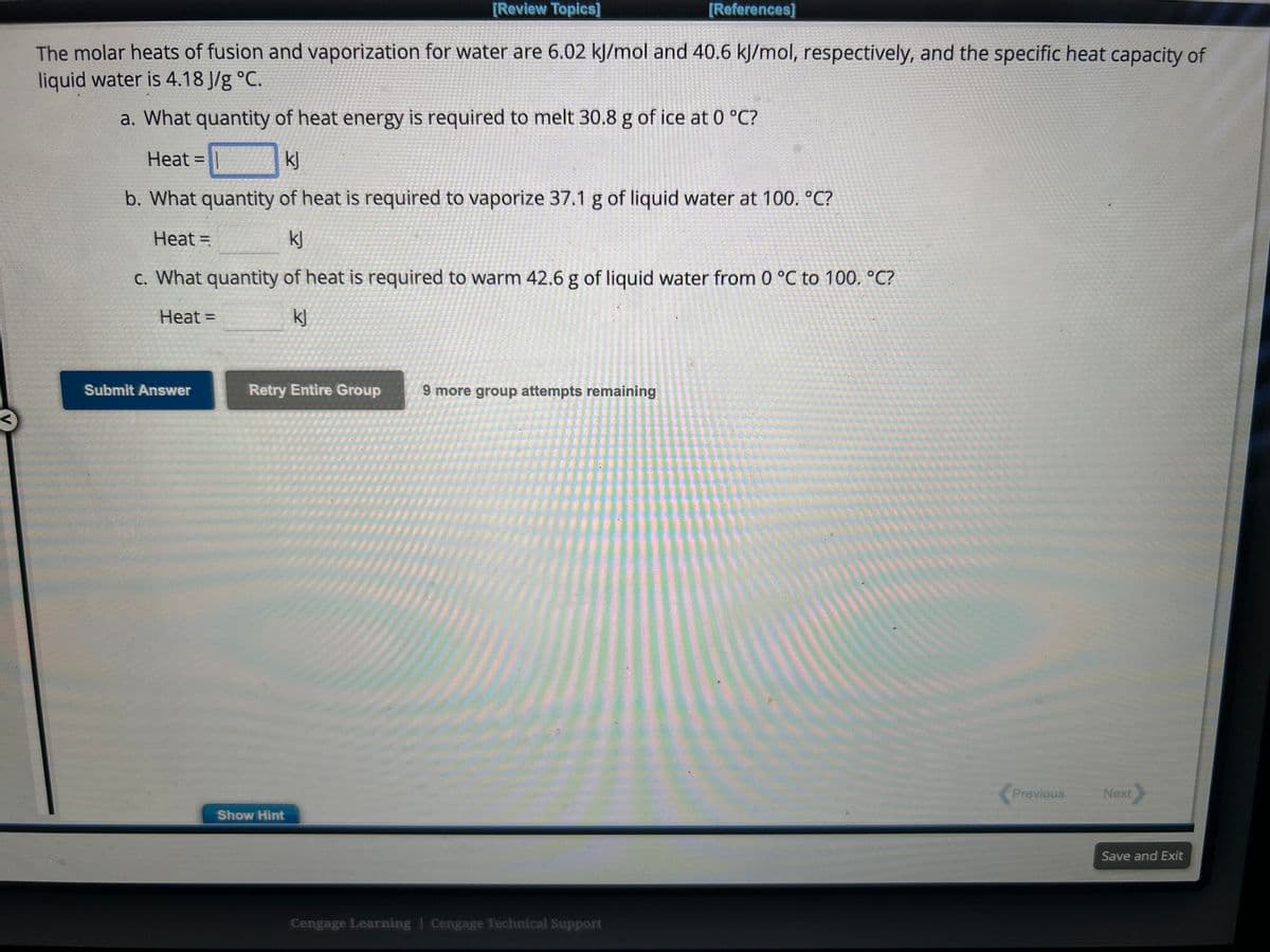 [References]
The molar heats of fusion and vaporization for water are 6.02 kJ/mol and 40.6 kJ/mol, respectively, and the specific heat capacity of
liquid water is 4.18 J/g °C.
a. What quantity of heat energy is required to melt 30.8 g of ice at 0 °C?
Heat
kJ
b. What quantity of heat is required to vaporize 37.1 g of liquid water at 100. °C?
Heat =
kj
c. What quantity of heat is required to warm 42.6 g of liquid water from 0 °C to 100. °C?
Heat =
kJ
Submit Answer
[Review Topics]
Retry Entire Group 9 more group attempts remaining
Show Hint
Cengage Learning Cengage Technical Support
Previous
Next
Save and Exit