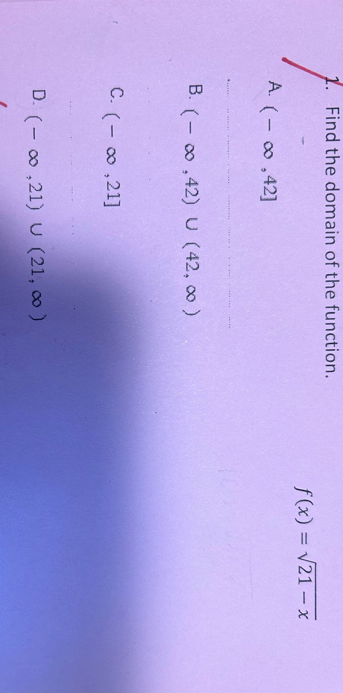 Find the domain of the function.
A. (-∞0.42]
B. (-∞,42) U (42,00)
C. (-∞0,21]
D. (-∞,21) U (21, ∞ )
f(x) = √21-x