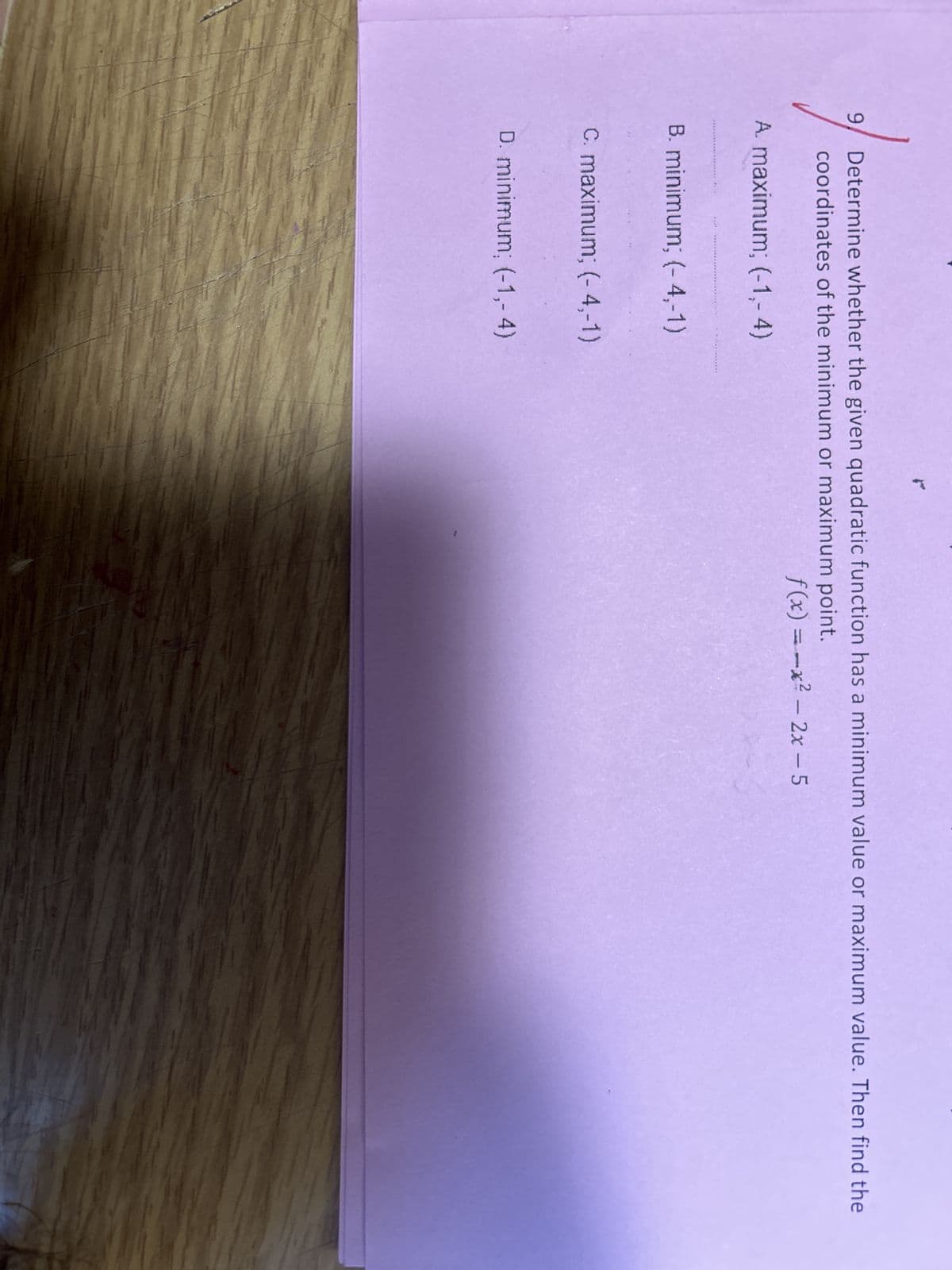 Determine whether the given quadratic function has a minimum value or maximum value. Then find the
coordinates of the minimum or maximum point.
A. maximum; (-1,-4)
9
B. minimum; (-4,-1)
C. maximum; (-4,-1)
D. minimum; (-1,-4)
2
f(x)=-x² - 2x - 5