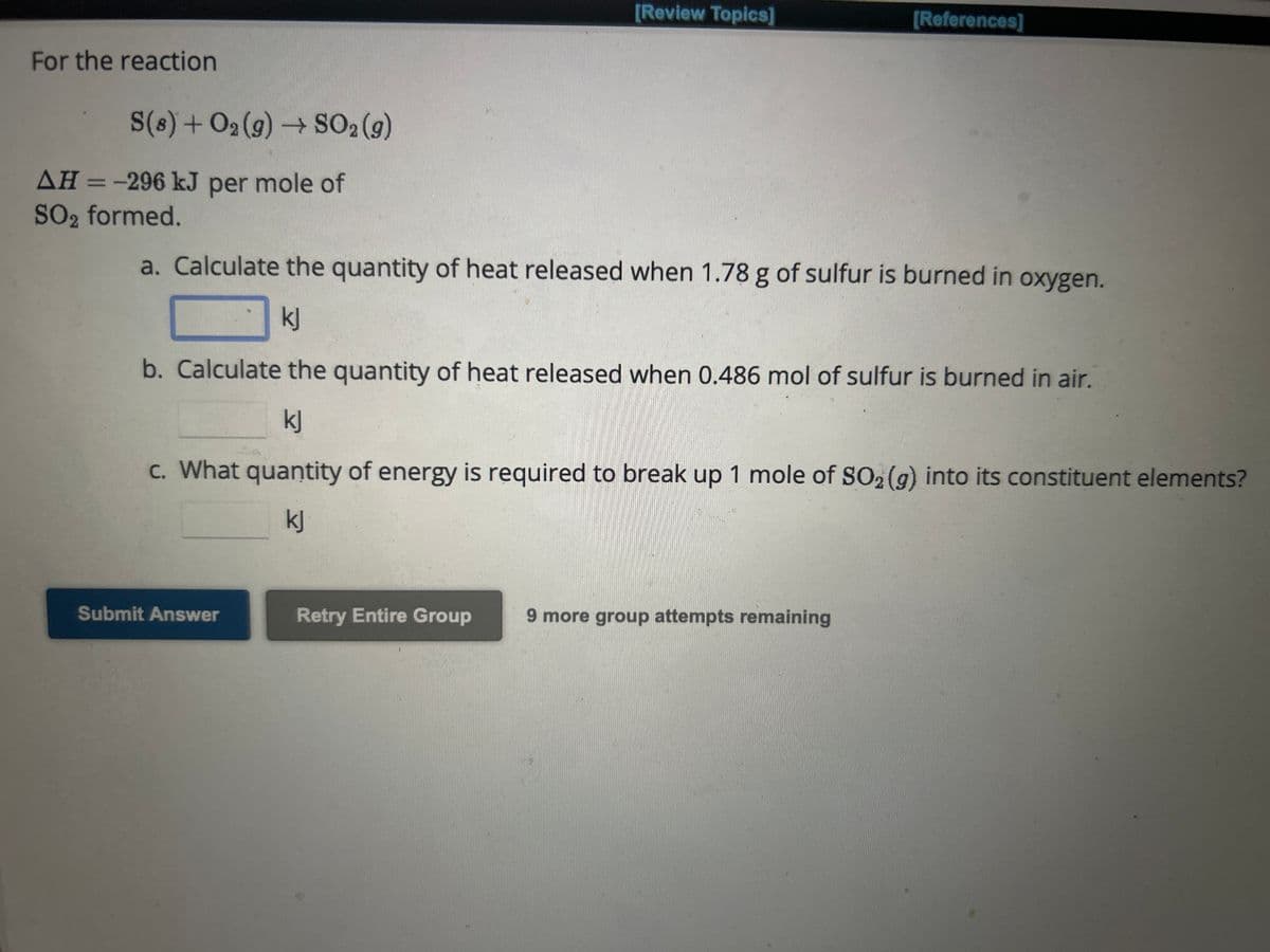 For the reaction
S(8) + O₂(g) → SO₂ (g)
AH = -296 kJ per mole of
SO₂2 formed.
[Review Topics]
a. Calculate the quantity of heat released when 1.78 g of sulfur is burned in oxygen.
kj
Submit Answer
b. Calculate the quantity of heat released when 0.486 mol of sulfur is burned in air.
kj
c. What quantity of energy is required to break up 1 mole of SO2(g) into its constituent elements?
kj
Retry Entire Group
[References]
more group attempts remaining