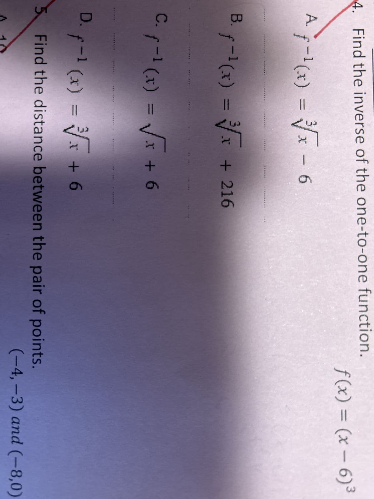 4. Find the inverse of the one-to-one function.
A f-¹(x) = √√√x - 6
*******
B. f-¹(x) = √√x + 216
-1
C. f-1 (x) = √√x + 6
f(x) = (x-6)³
D. f-¹ (x) = √√x + 6
-1
5 Find the distance between the pair of points.
10
(-4,-3) and (-8,0)