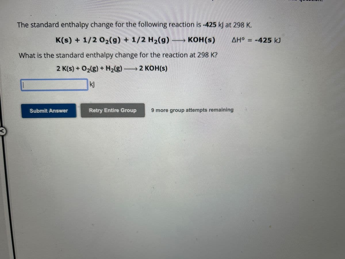 The standard enthalpy change for the following reaction is -425 kJ at 298 K.
K(s) + 1/2O₂(g) + 1/2 H₂(g) →→→ KOH(s)
ΔΗ
AH° = -425 kJ
What is the standard enthalpy change for the reaction at 298 K?
2 K(s) + O₂(g) + H₂(g) – 2 KOH(s)
kj
Submit Answer
Retry Entire Group
9 more group attempts remaining