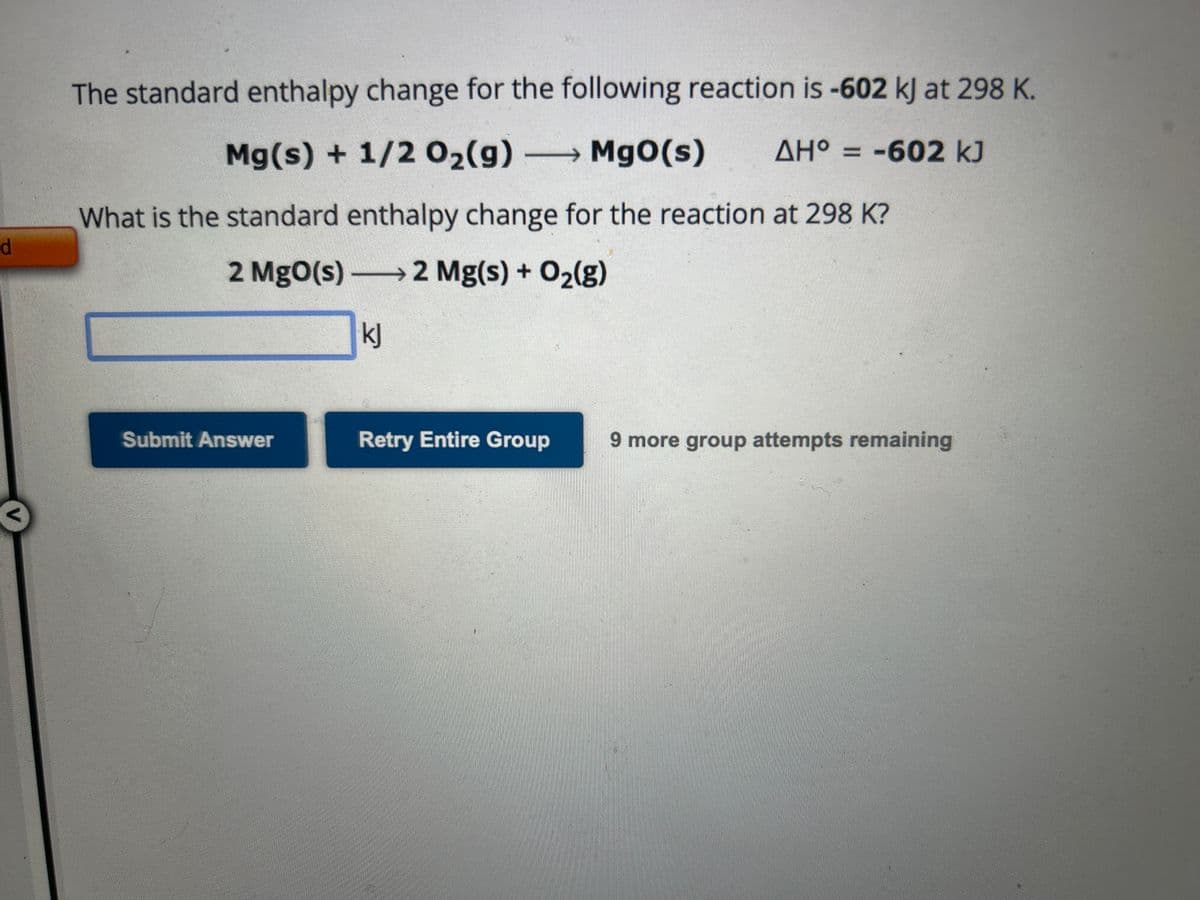 d
The standard enthalpy change for the following reaction is -602 kJ at 298 K.
AH° = -602 kJ
Mg(s) + 1/2O₂(g) → MgO(s) ΔΗ
—
What is the standard enthalpy change for the reaction at 298 K?
2 MgO(s) →→→2 Mg(s) + O₂(g)
kj
Submit Answer
Retry Entire Group
9 more group attempts remaining