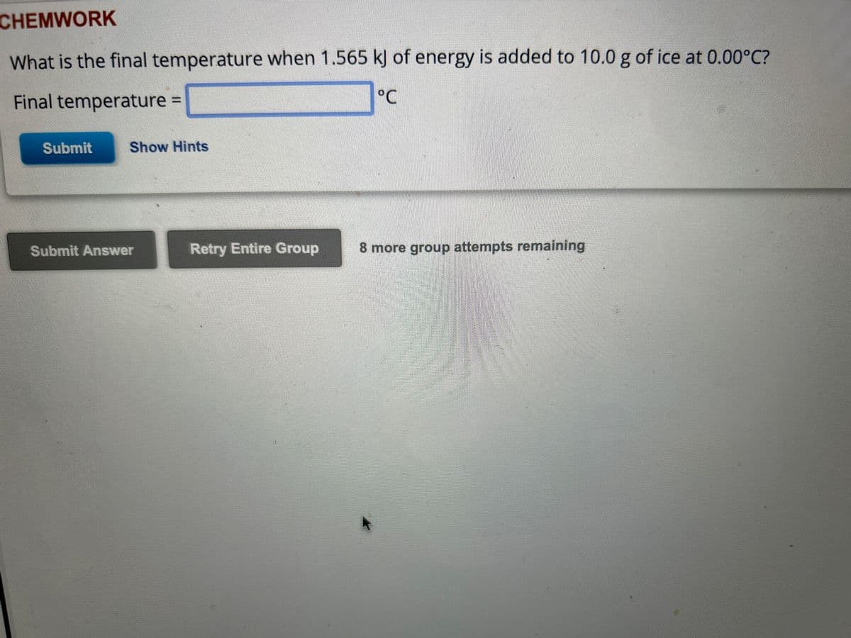 CHEMWORK
What is the final temperature when 1.565 kJ of energy is added to 10.0 g of ice at 0.00°C?
Final temperature =
°℃
Submit
Show Hints
Submit Answer
Retry Entire Group 8 more group attempts remaining