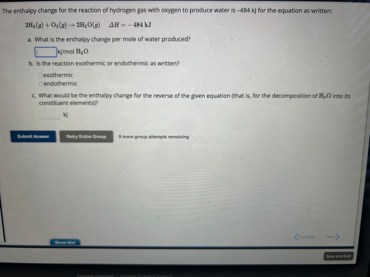 The enthalpy change for the reaction of hydrogen gas with oxygen to produce water is -484 kJ for the equation as written:
2H₂(g) + O₂(g) → 2H₂O(g) AH = -484 kJ
a. What is the enthalpy change per mole of water produced?
kJ/mol H₂O
b. Is the reaction exothermic or endothermic as written?
Oexothermic
Oendothermic
c. What would be the enthalpy change for the reverse of the given equation (that is, for the decomposition of H₂O into its
constituent elements)?
Submit Answer
kj
Retry Entire Group
Show Hint
9 more group attempts remaining
Cengage Learning Cengage Technical Support
Previous
Next
Save and Exit