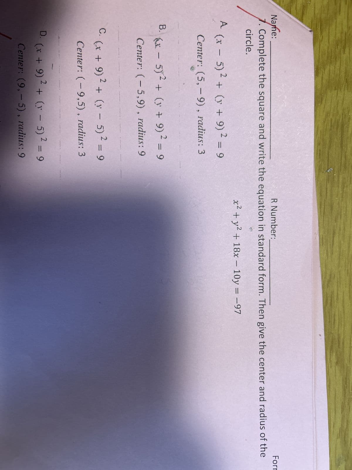 Name:
R Number:
Forr
7. Complete the square and write the equation in standard form. Then give the center and radius of the
circle.
A. (x - 5)² + (x + 9)² = 9
Center: (5,9), radius: 3
B. (x - 5)² + (y + 9)2 = 9
Center: (-5,9), radius: 9
C.
D.
***
*******
*****..
******)
********
(x + 9)² + (x - 5)² = 9
Center: (-9,5), radius: 3
.....
********
*******
******
******
*******
******
(x + 9)² + (y - 5)² = 9
Center: (9,-5), radius: 9
******
******R
x² + y² + 18x - 10y = -97
कर