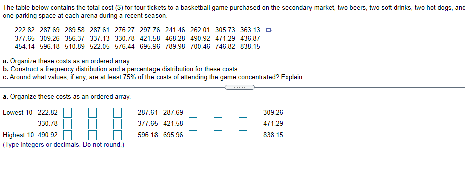 The table below contains the total cost ($) for four tickets to a basketball game purchased on the secondary market, two beers, two soft drinks, two hot dogs, and
one parking space at each arena during a recent season.
222.82 287.69 289.58 287.61 276.27 297.76 241.46 262.01 305.73 363.13
377.65 309.26 356.37 337.13 330.78 421.58 468.28 490.92 471.29 436.87
454.14 596.18 510.89 522.05 576.44 695.96 789.98 700.46 746.82 838.15
a. Organize these costs as an ordered array.
b. Construct a frequency distribution and a percentage distribution for these costs.
c. Around what values, if any, are at least 75% of the costs of attending the game concentrated? Explain.
.....
a. Organize these costs as an ordered array.
Lowest 10 222.82
287.61 287.69
309.26
330.78
377.65 421.58
471.29
Highest 10 490.92
596.18 695.96
838.15
(Type integers or decimals. Do not round.)
