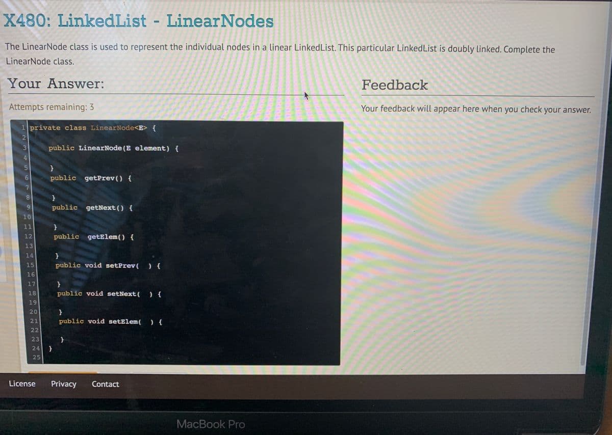 X480: LinkedList - LinearNodes
The LinearNode class is used to represent the individual nodes in a linear LinkedList. This particular LinkedList is doubly linked. Complete the
LinearNode class.
Your Answer:
Feedback
Attempts remaining: 3
Your feedback will appear here when you check your answer.
1 private class LinearNode<E> {
3
public LinearNode (E element) {
4
5n
}
6.
public getPrev() {
8
public getNext() {
10
11
12
public getElem() {
13
14
}
15
public void setPrev( ){
16
17
}
18
public void setNext( ){
19
20
}
21
public void setElem(
24 }
License
Privacy
Contact
MacBook Pro
345
2222
