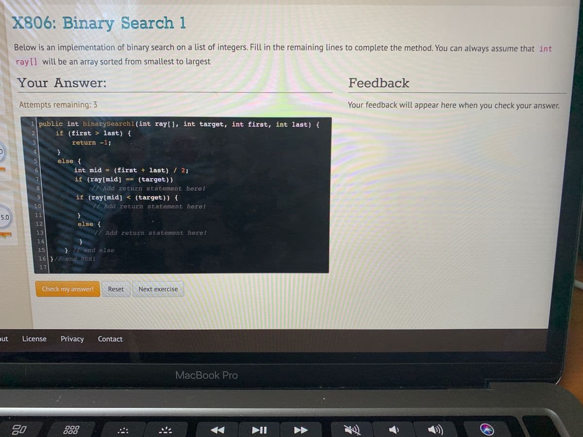 X806: Binary Search 1
Below is an implementation of binary search on a list of integers. Fill in the remaining lines to complete the method. You can always assume that int
ray [] will be an array sorted from smallest to largest
Your Answer:
Feedback
Attempts remaining: 3
Your feedback will appear here when you check your answer.
1 public int binarySearch1(int ray[], int target, int first, int last) {
if (first > last) {
return -1;
4
else {
(first + last) / 2;
if (ray[mid] == (target))
int mid
8
// Add return statement here!
if (ray[mid] < (target)) {
10
Add return statement here!
5.0
11
}
12
else {
13
// Add return statement here!
14
15
}7/ end else
16 }// end BSH1
17
Check my answer!
Reset
Next exercise
out
License
Privacy
Contact
МacBook Pro
20
000
000
II
2 3
