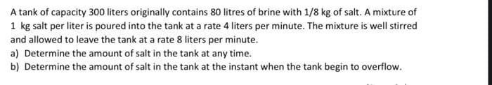 A tank of capacity 300 liters originally contains 80 litres of brine with 1/8 kg of salt. A mixture of
1 kg salt per liter is poured into the tank at a rate 4 liters per minute. The mixture is well stirred
and allowed to leave the tank at a rate 8 liters per minute.
a) Determine the amount of salt in the tank at any time.
b) Determine the amount of salt in the tank at the instant when the tank begin to overflow.
