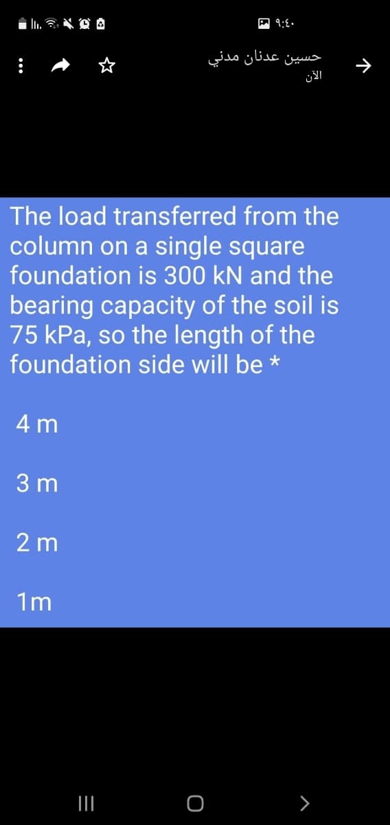 حسين عدنان مدني
The load transferred from the
column on a single square
foundation is 300 kN and the
bearing capacity of the soil is
75 kPa, so the length of the
foundation side will be *
4 m
3 m
2 m
1m
