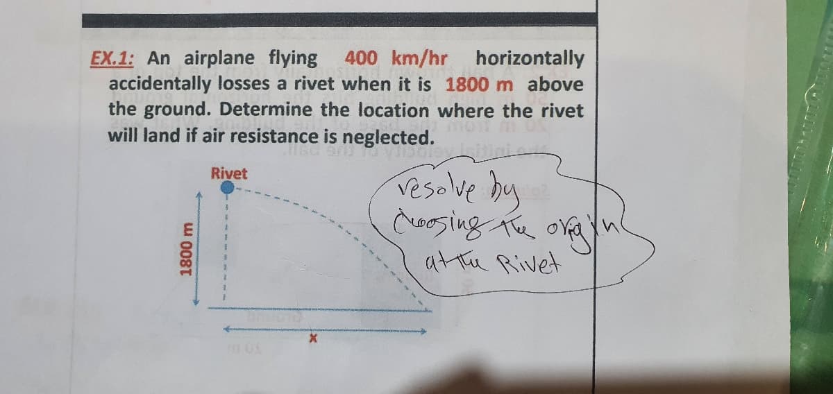 400 km/hr
horizontally
EX.1: An airplane flying
accidentally losses a rivet when it is 1800 m above
the ground. Determine the location where the rivet
will land if air resistance is neglected.
Vesolve by
coosing The oreayn
at te Rivet
Rivet
1800 m
