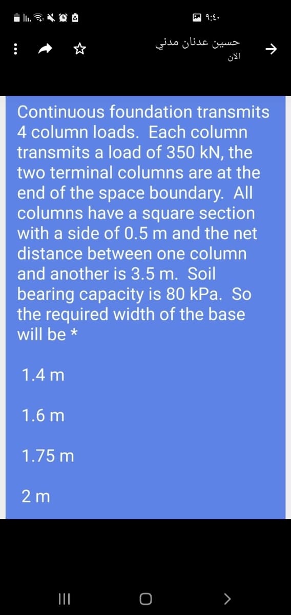 حسين عدنان مدني
الآن
Continuous foundation transmits
4 column loads. Each column
transmits a load of 350 kN, the
two terminal columns are at the
end of the space boundary. All
columns have a square section
with a side of 0.5 m and the net
distance between one column
and another is 3.5 m. Soil
bearing capacity is 80 kPa. So
the required width of the base
will be *
1.4 m
1.6 m
1.75 m
2 m
II
