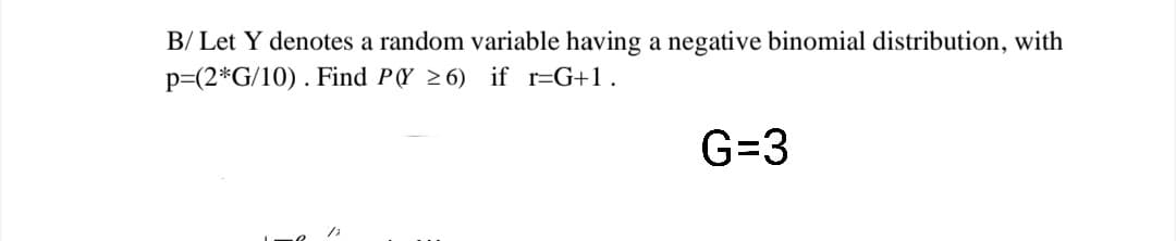 B/ Let Y denotes a random variable having a negative binomial distribution, with
p=(2*G/10) . Find P(Y 26) if r=G+1.
G=3
