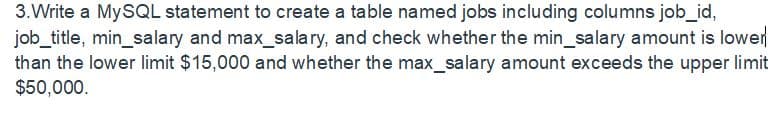 3.Write a MySQL statement to create a table named jobs including columns job_id,
job_title, min_salary and max_salary, and check whether the min_salary amount is lower
than the lower limit $15,000 and whether the max_salary amount exceeds the upper limit
$50,000.
