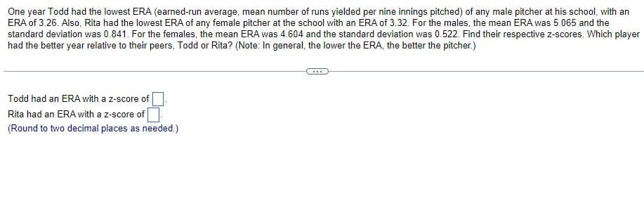 One year Todd had the lowest ERA (earned-run average, mean number of runs yielded per nine innings pitched) of any male pitcher at his school, with an
ERA of 3.26. Also, Rita had the lowest ERA of any female pitcher at the school with an ERA of 3.32. For the males, the mean ERA was 5.065 and the
standard deviation was 0.841. For the females, the mean ÉRA was 4.604 and the standard deviation was 0.522. Find their respective z-scores. Which player
had the better year relative to their peers, Todd or Rita? (Note: In general, the lower the ERA, the better the pitcher.)
Todd had an ERA with a z-score of
Rita had an ERA with a z-score of
(Round to two decimal places as needed.)
