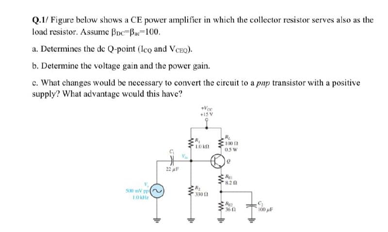 Q.1/ Figure below shows a CE power amplifier in which the collector resistor serves also as the
load resistor. Assume Boc-Bac-100.
a. Determines the de Q-point (Ico and VCEO).
b. Determine the voltage gain and the power gain.
c. What changes would be necessary to convert the circuit to a pnp transistor with a positive
supply? What advantage would this have?
+Vce
+15 V
R
100
LO K
0.5 W
22 juF
RE
8.2
S00 mV pp
330 1
R
36 0
100 uF
