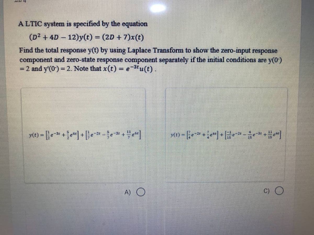 A LTIC system is specified by the equation
(D2 +4D - 12)y(t) = (2D + 7)x(t)
Find the total response y(t) by using Laplace Transform to show the zero-input response
component and zero-state response component separately if the initial conditions are y(0-)
= 2 and y'(0) = 2. Note that x(t) = e-3u(t).
-2t
(t)
%3D
A) O
C) O
