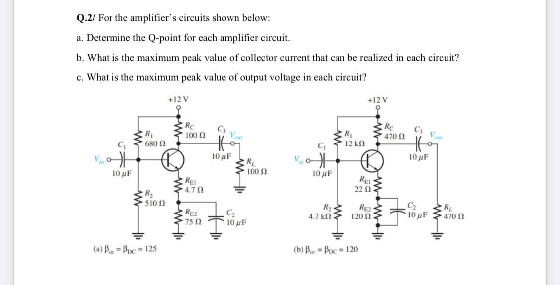 Q.2/ For the amplifier's circuits shown below:
a. Determine the Q-point for each amplifier circuit.
b. What is the maximum peak value of collector current that can be realized in each circuit?
c. What is the maximum peak value of output voltage in each circuit?
+12 V
+12 V
RC
C3
RC
C3
R1
6802
R
12 k
100 N
Vout
470 2
Vut
10 μ
10 μF
V
RL
1002
10 μF
10 µF
REi
4.7 N
REI
22 Ω2
R2
510 n
RE2
75 0
C2
10 uF
R2
4.7 kN
RE2
120 N
C2
RL
10 uF
470 N
(a) Be = Bpc = 125
(b) Bac = BDc = 120
